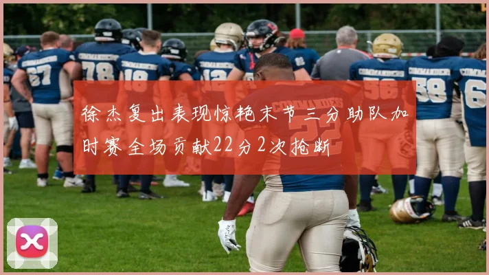 徐杰复出表现惊艳末节三分助队加时赛全场贡献22分2次抢断