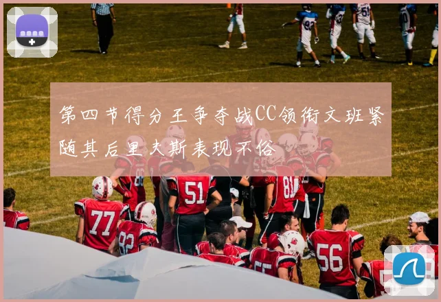 第四节得分王争夺战CC领衔文班紧随其后里夫斯表现不俗