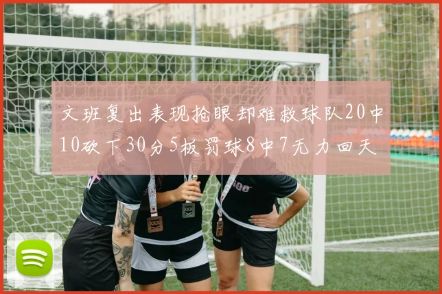 文班复出表现抢眼却难救球队20中10砍下30分5板罚球8中7无力回天