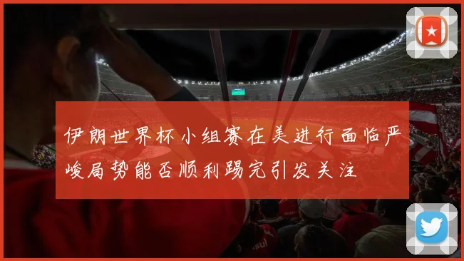伊朗世界杯小组赛在美进行面临严峻局势能否顺利踢完引发关注