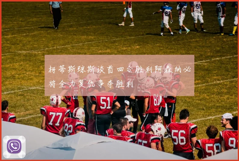 柯蒂斯琼斯谈首回合胜利阿森纳必将全力复仇争夺胜利
