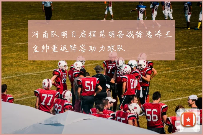 河南队明日启程昆明备战徐浩峰王金帅重返阵容助力球队