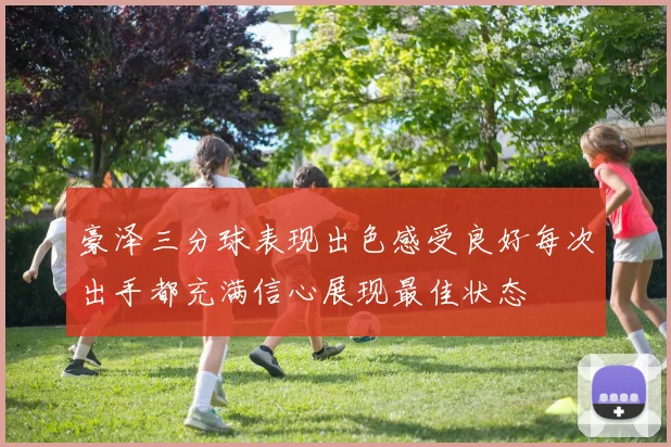 豪泽三分球表现出色感受良好每次出手都充满信心展现最佳状态