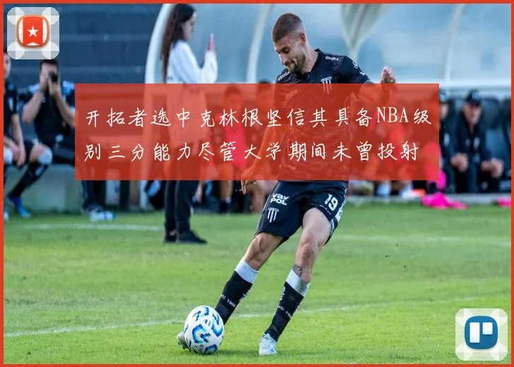 开拓者选中克林根坚信其具备NBA级别三分能力尽管大学期间未曾投射