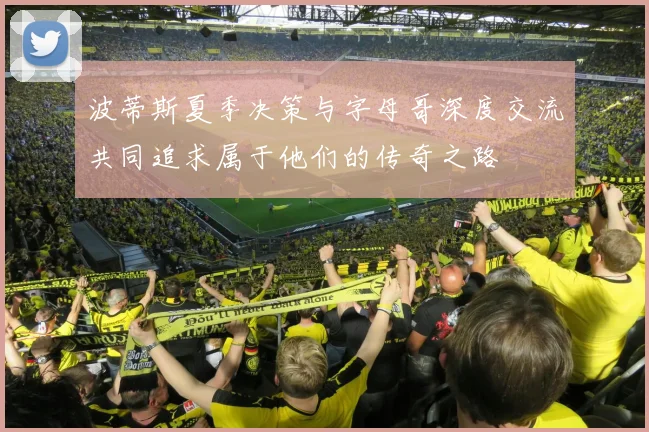 波蒂斯夏季决策与字母哥深度交流共同追求属于他们的传奇之路