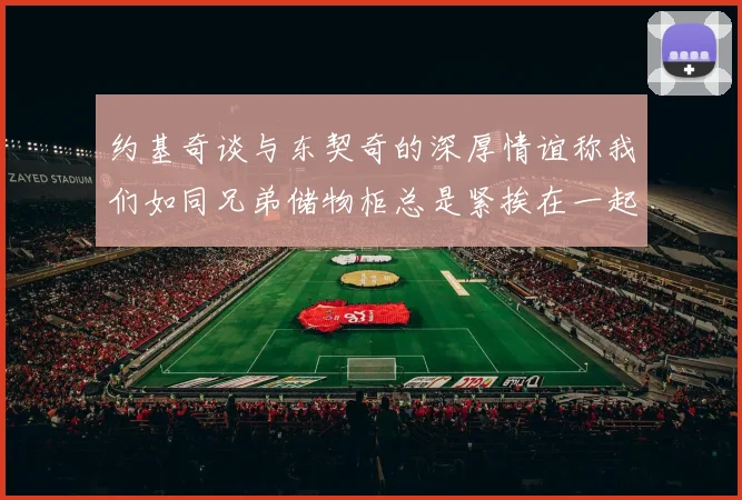 约基奇谈与东契奇的深厚情谊称我们如同兄弟储物柜总是紧挨在一起