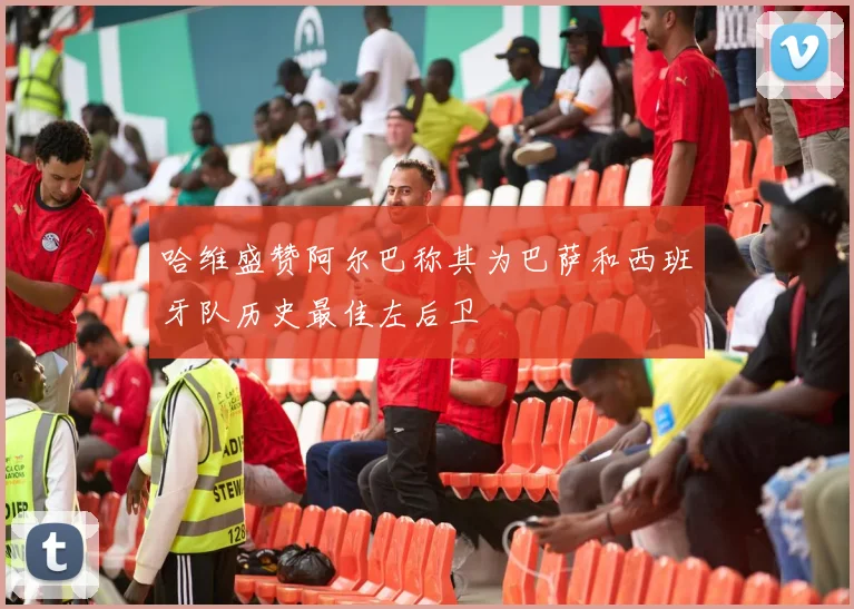 哈维盛赞阿尔巴称其为巴萨和西班牙队历史最佳左后卫