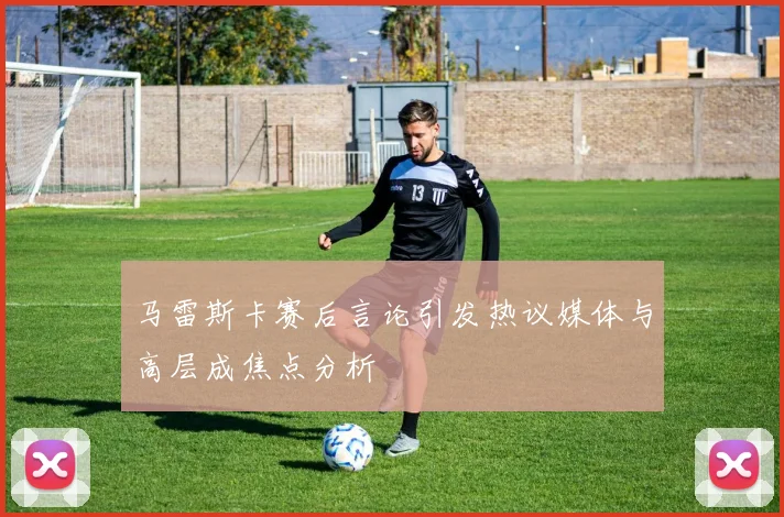 马雷斯卡赛后言论引发热议媒体与高层成焦点分析