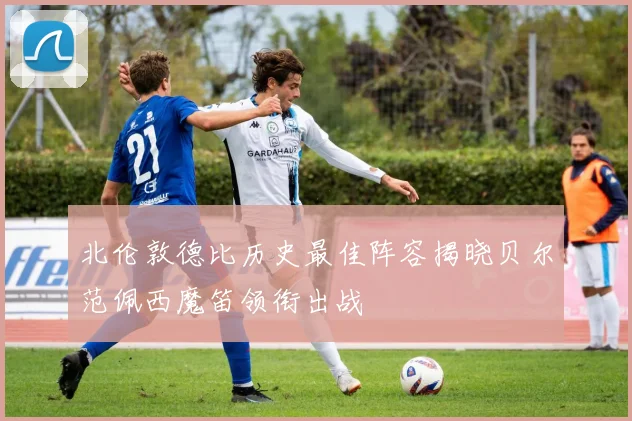 北伦敦德比历史最佳阵容揭晓贝尔范佩西魔笛领衔出战