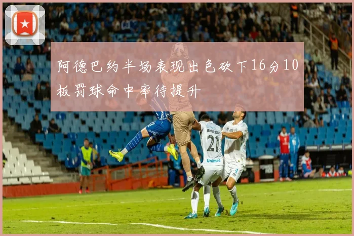 阿德巴约半场表现出色砍下16分10板罚球命中率待提升