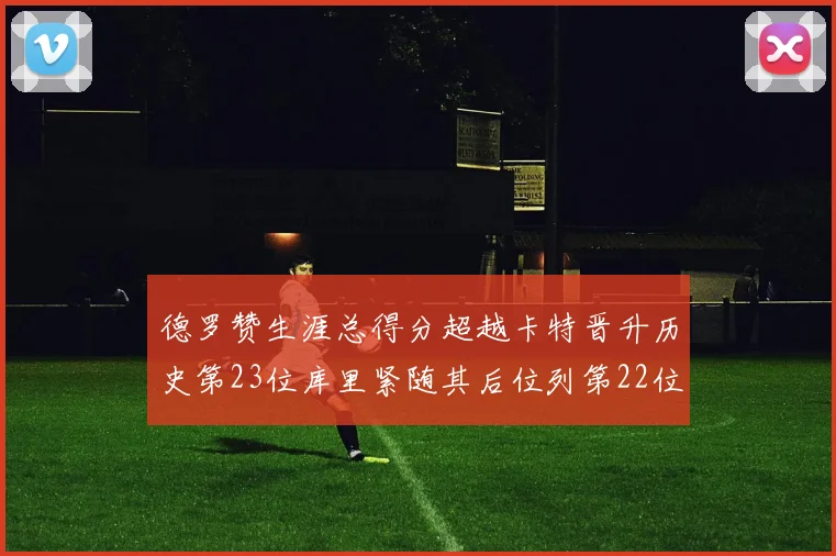 德罗赞生涯总得分超越卡特晋升历史第23位库里紧随其后位列第22位