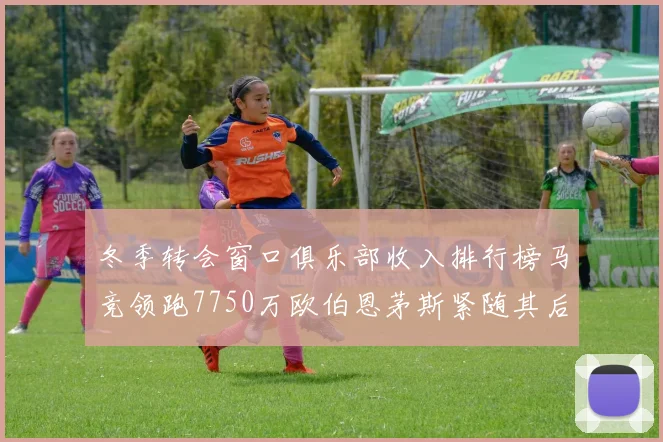 冬季转会窗口俱乐部收入排行榜马竞领跑7750万欧伯恩茅斯紧随其后7200万欧