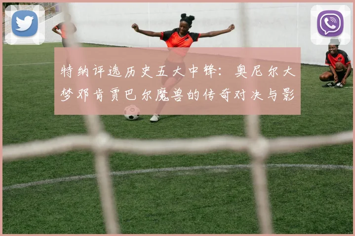 特纳评选历史五大中锋：奥尼尔大梦邓肯贾巴尔魔兽的传奇对决与影响