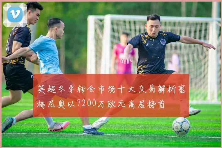 英超冬季转会市场十大交易解析塞梅尼奥以7200万欧元高居榜首