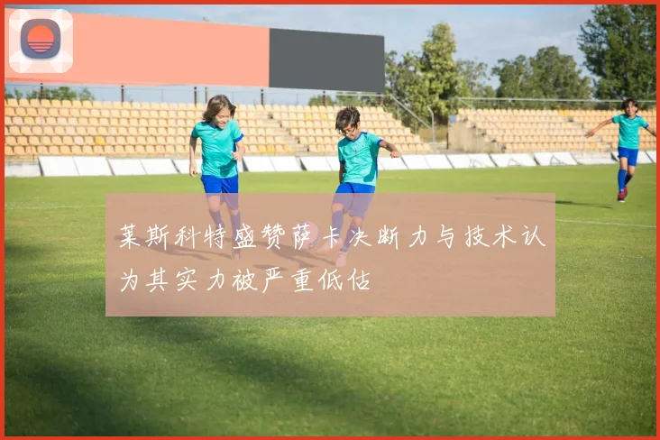 莱斯科特盛赞萨卡决断力与技术认为其实力被严重低估