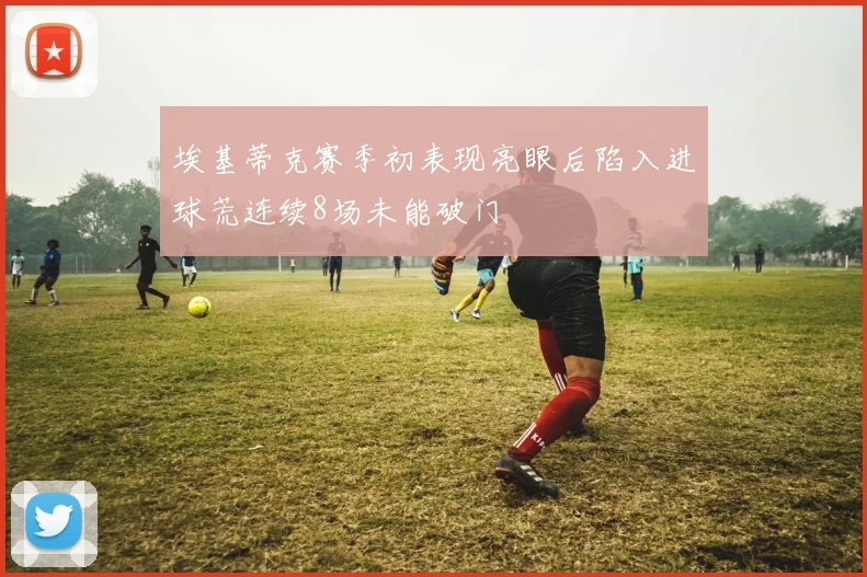 埃基蒂克赛季初表现亮眼后陷入进球荒连续8场未能破门