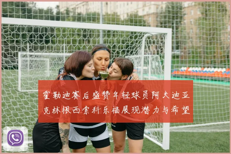 霍勒迪赛后盛赞年轻球员阿夫迪亚克林根西索科乐福展现潜力与希望