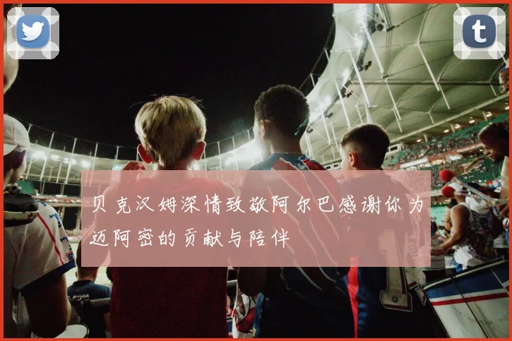 贝克汉姆深情致敬阿尔巴感谢你为迈阿密的贡献与陪伴