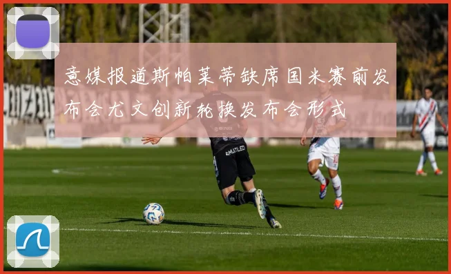 意媒报道斯帕莱蒂缺席国米赛前发布会尤文创新轮换发布会形式