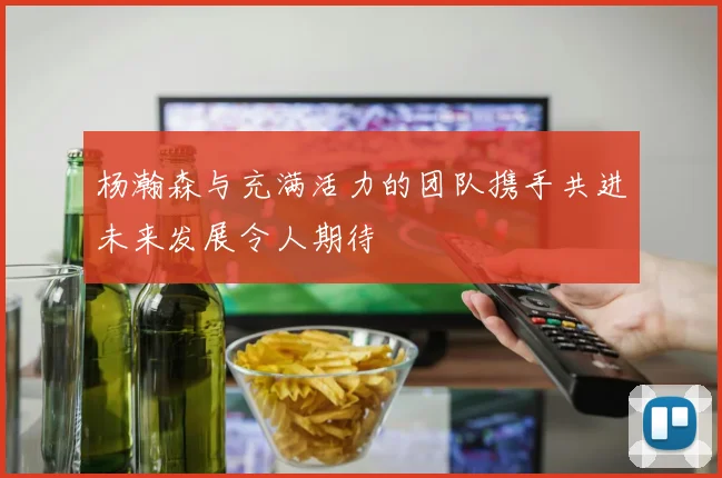 杨瀚森与充满活力的团队携手共进未来发展令人期待