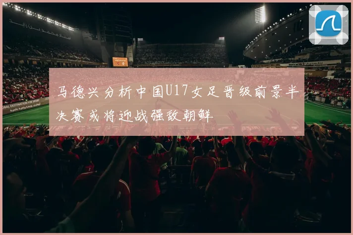 马德兴分析中国U17女足晋级前景半决赛或将迎战强敌朝鲜
