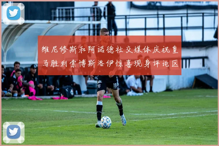 维尼修斯和阿诺德社交媒体庆祝皇马胜利索博斯洛伊惊喜现身评论区互动