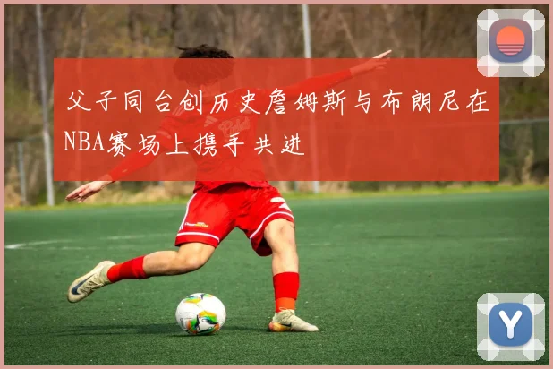 父子同台创历史詹姆斯与布朗尼在NBA赛场上携手共进
