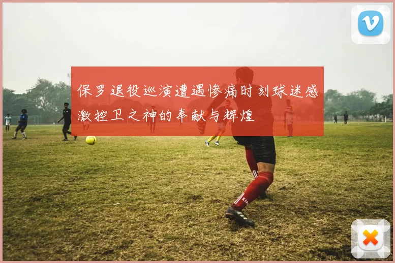 保罗退役巡演遭遇惨痛时刻球迷感激控卫之神的奉献与辉煌