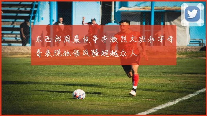 东西部周最佳争夺激烈文班和字母哥表现独领风骚超越众人