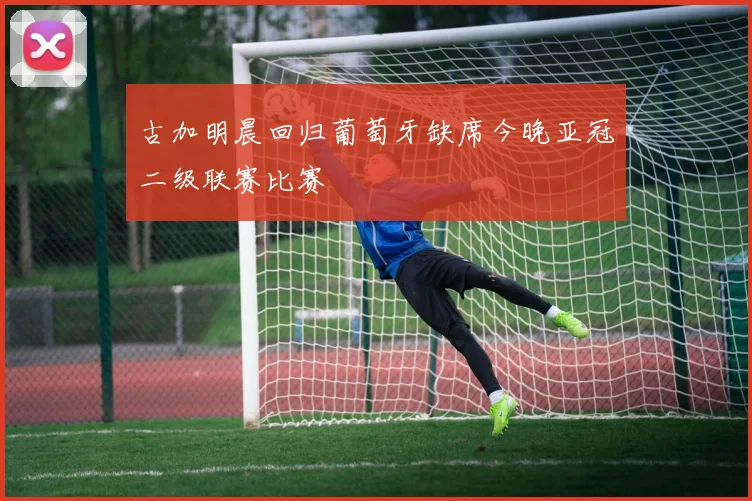 古加明晨回归葡萄牙缺席今晚亚冠二级联赛比赛