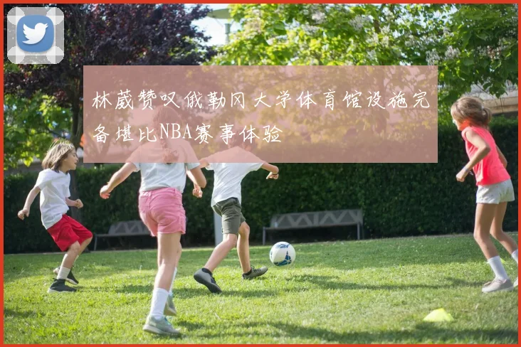 林葳赞叹俄勒冈大学体育馆设施完备堪比NBA赛事体验