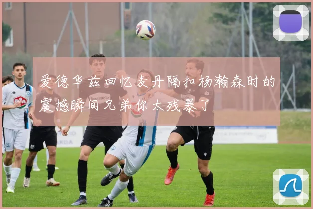 爱德华兹回忆麦丹隔扣杨瀚森时的震撼瞬间兄弟你太残暴了